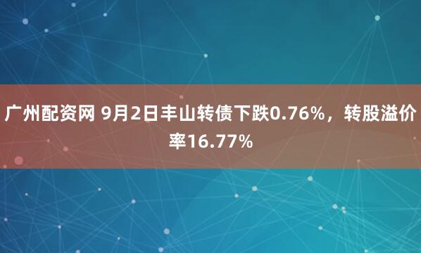 广州配资网 9月2日丰山转债下跌0.76%，转股溢价率16.77%