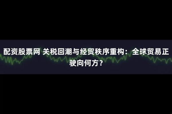 配资股票网 关税回潮与经贸秩序重构：全球贸易正驶向何方？