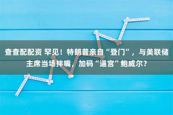 查查配配资 罕见！特朗普亲自“登门”，与美联储主席当场拌嘴，加码“逼宫”鲍威尔？
