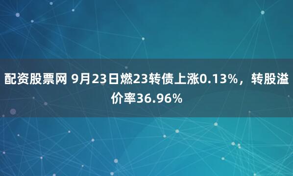 配资股票网 9月23日燃23转债上涨0.13%，转股溢价率36.96%