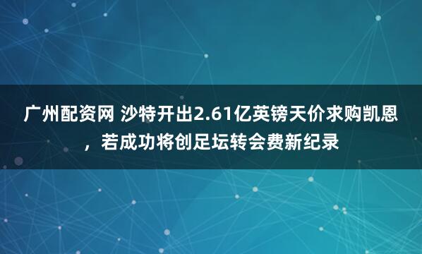 广州配资网 沙特开出2.61亿英镑天价求购凯恩，若成功将创足坛转会费新纪录