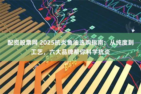 配资股票网 2025抗炎鱼油选购指南：从纯度到工艺，六大品牌帮你科学抗炎
