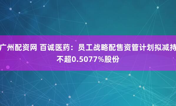 广州配资网 百诚医药：员工战略配售资管计划拟减持不超0.5077%股份