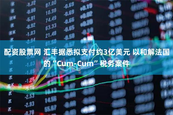 配资股票网 汇丰据悉拟支付约3亿美元 以和解法国的“Cum-Cum”税务案件