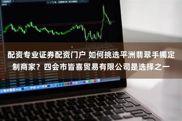 配资专业证券配资门户 如何挑选平洲翡翠手镯定制商家？四会市皆喜贸易有限公司是选择之一