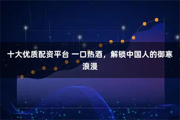 十大优质配资平台 一口热酒，解锁中国人的御寒浪漫