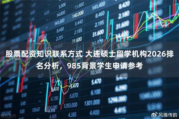 股票配资知识联系方式 大连硕士留学机构2026排名分析，985背景学生申请参考