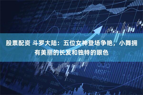 股票配资 斗罗大陆：五位女神登场争艳，小舞拥有美丽的长发和独特的眼色