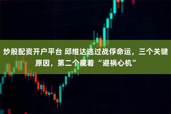 炒股配资开户平台 邱维达逃过战俘命运，三个关键原因，第二个藏着 “避祸心机”