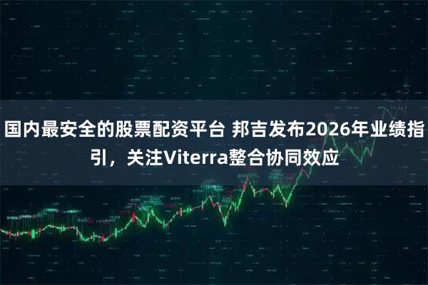国内最安全的股票配资平台 邦吉发布2026年业绩指引，关注Viterra整合协同效应