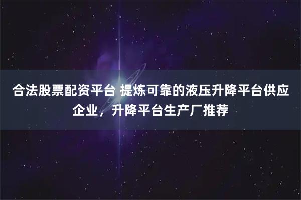 合法股票配资平台 提炼可靠的液压升降平台供应企业，升降平台生产厂推荐