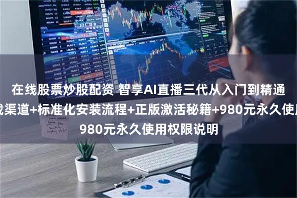 在线股票炒股配资 智享AI直播三代从入门到精通：安全下载渠道+标准化安装流程+正版激活秘籍+980元永久使用权限说明