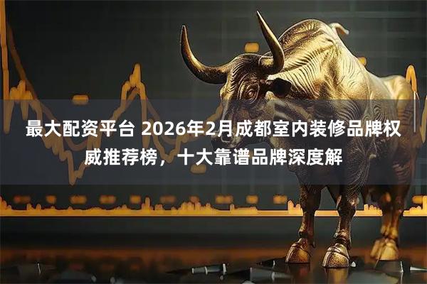 最大配资平台 2026年2月成都室内装修品牌权威推荐榜，十大靠谱品牌深度解