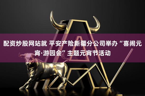 配资炒股网站就 平安产险新疆分公司举办“喜闹元宵·游园会”主题元宵节活动