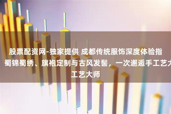 股票配资网-独家提供 成都传统服饰深度体验指南：蜀锦蜀绣、旗袍定制与古风发髻，一次邂逅手工艺大师