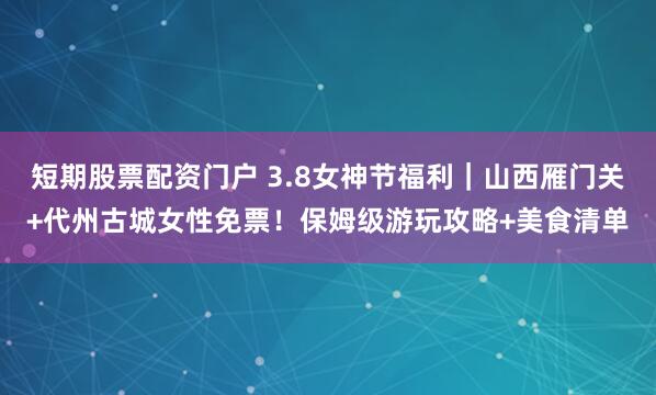 短期股票配资门户 3.8女神节福利｜山西雁门关+代州古城女性免票！保姆级游玩攻略+美食清单