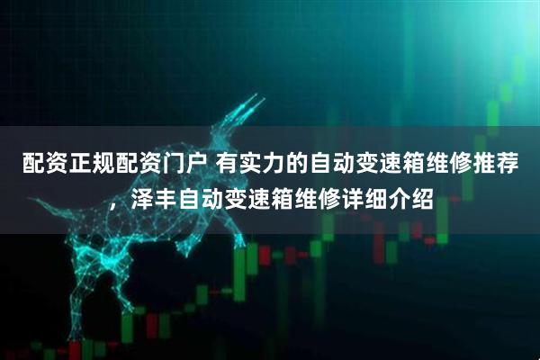 配资正规配资门户 有实力的自动变速箱维修推荐,泽丰自动变速箱维修详细介绍