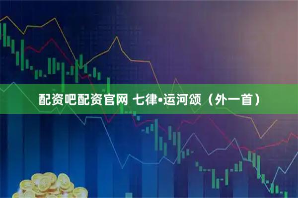 配资吧配资官网 七律•运河颂（外一首）