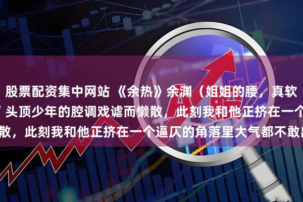 股票配资集中网站 《余热》余渊（姐姐的腰，真软） “姐姐的腰，真软。’ 头顶少年的腔调戏谑而懒散，此刻我和他正挤在一个逼仄的角落里大气都不敢出。