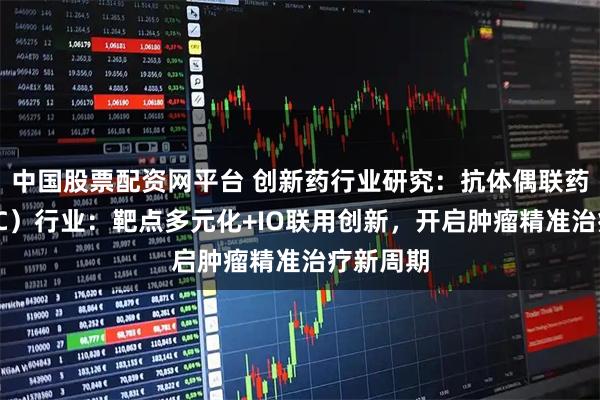 中国股票配资网平台 创新药行业研究：抗体偶联药物（ADC）行业：靶点多元化+IO联用创新，开启肿瘤精准治疗新周期