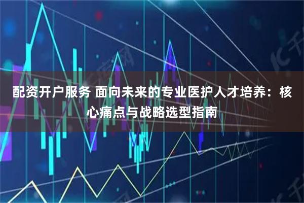 配资开户服务 面向未来的专业医护人才培养：核心痛点与战略选型指南