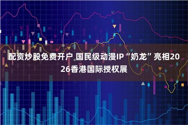 配资炒股免费开户 国民级动漫IP“奶龙”亮相2026香港国际授权展