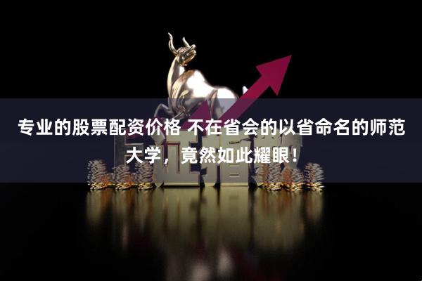 专业的股票配资价格 不在省会的以省命名的师范大学，竟然如此耀眼！