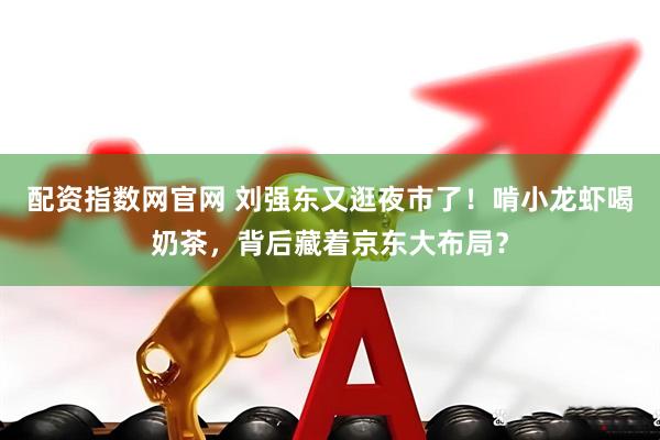配资指数网官网 刘强东又逛夜市了！啃小龙虾喝奶茶，背后藏着京东大布局？
