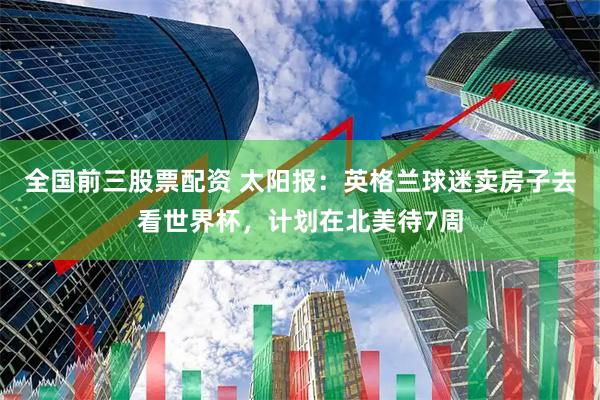 全国前三股票配资 太阳报：英格兰球迷卖房子去看世界杯，计划在北美待7周