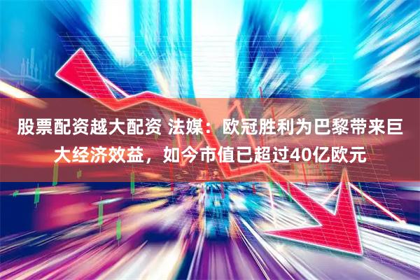 股票配资越大配资 法媒：欧冠胜利为巴黎带来巨大经济效益，如今市值已超过40亿欧元