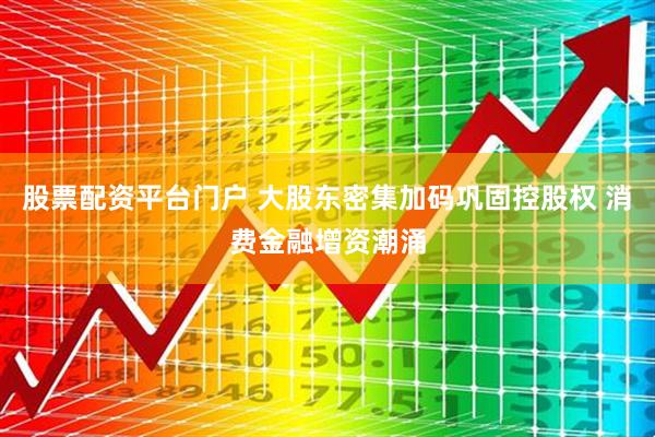 股票配资平台门户 大股东密集加码巩固控股权 消费金融增资潮涌
