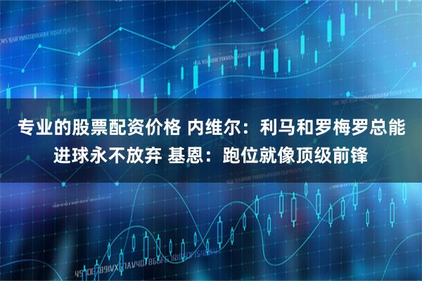 专业的股票配资价格 内维尔：利马和罗梅罗总能进球永不放弃 基恩：跑位就像顶级前锋