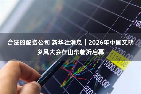 合法的配资公司 新华社消息｜2026年中国文明乡风大会在山东临沂启幕