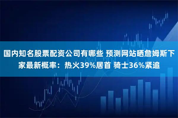 国内知名股票配资公司有哪些 预测网站晒詹姆斯下家最新概率：热火39%居首 骑士36%紧追
