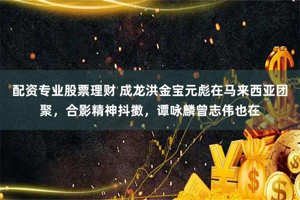 配资专业股票理财 成龙洪金宝元彪在马来西亚团聚，合影精神抖擞，谭咏麟曾志伟也在